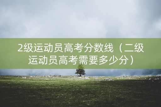 2级运动员高考分数线（二级运动员高考需要多少分）