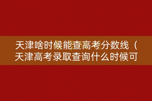 天津啥时候能查高考分数线（天津高考录取查询什么时候可以查2021）