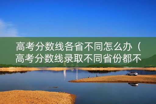 高考分数线各省不同怎么办（高考分数线录取不同省份都不一样）