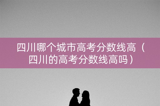 四川哪个城市高考分数线高（四川的高考分数线高吗）