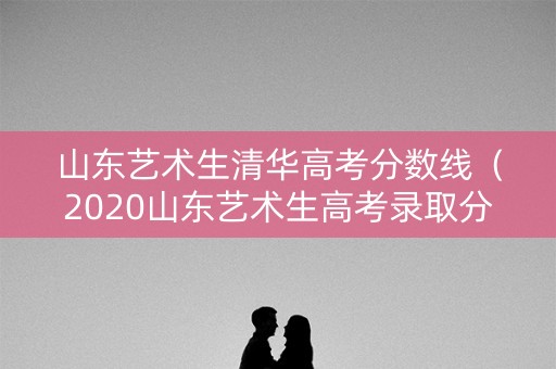 山东艺术生清华高考分数线（2020山东艺术生高考录取分数线）