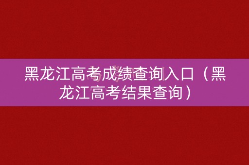 黑龙江高考成绩查询入口（黑龙江高考结果查询）