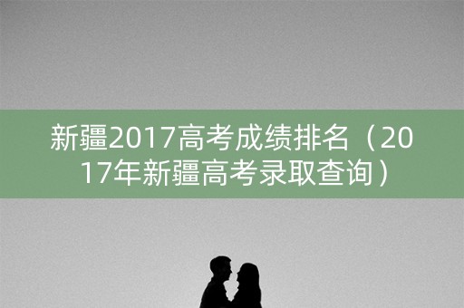 新疆2017高考成绩排名（2017年新疆高考录取查询）