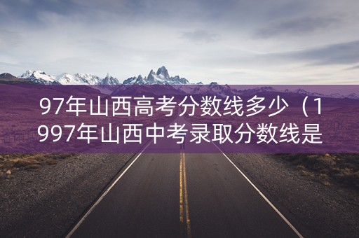 97年山西高考分数线多少（1997年山西中考录取分数线是多少）