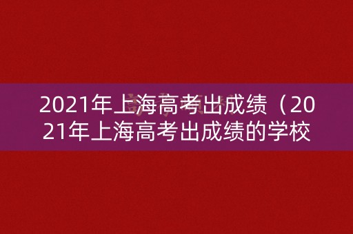 2021年上海高考出成绩（2021年上海高考出成绩的学校）