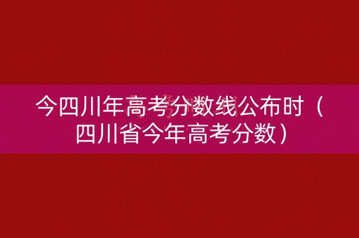 今四川年高考分数线公布时（四川省今年高考分数）