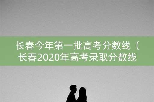 长春今年第一批高考分数线（长春2020年高考录取分数线是多少）