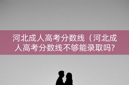 河北成人高考分数线（河北成人高考分数线不够能录取吗?）