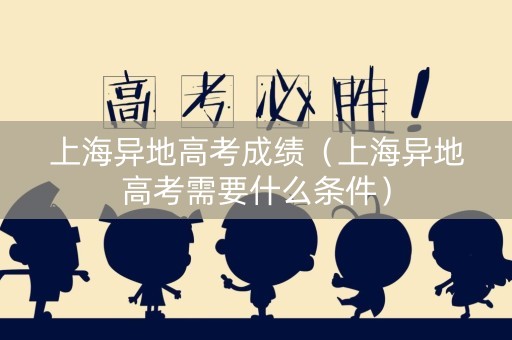 上海异地高考成绩（上海异地高考需要什么条件）