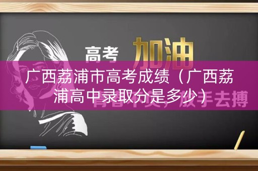 广西荔浦市高考成绩（广西荔浦高中录取分是多少）