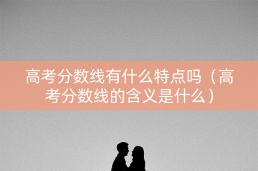 高考分数线有什么特点吗（高考分数线的含义是什么）
