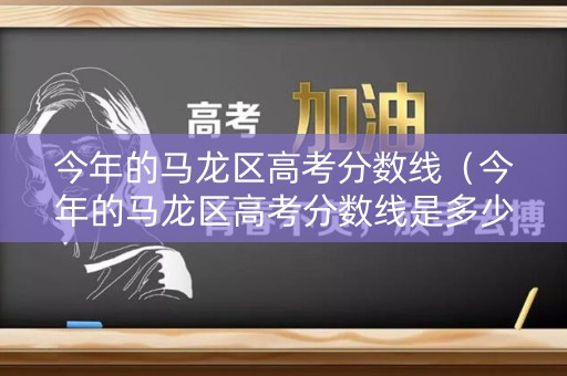 今年的马龙区高考分数线（今年的马龙区高考分数线是多少）