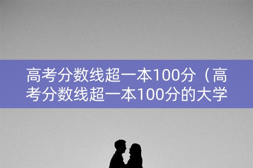 高考分数线超一本100分（高考分数线超一本100分的大学）
