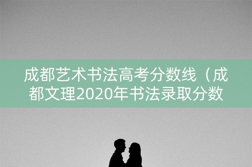 成都艺术书法高考分数线（成都文理2020年书法录取分数线）