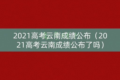 2021高考云南成绩公布（2021高考云南成绩公布了吗）