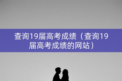 查询19届高考成绩（查询19届高考成绩的网站）