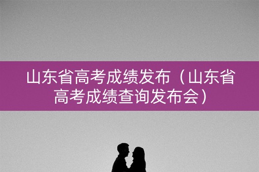 山东省高考成绩发布(山东省高考成绩查询发布会) 山东省高考成绩发布(山东省高考成绩查询发布会)