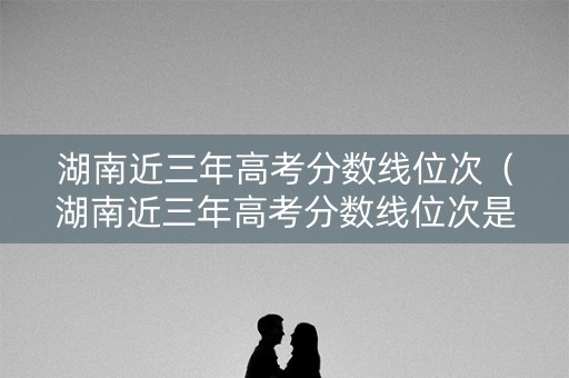 湖南近三年高考分数线位次（湖南近三年高考分数线位次是多少）