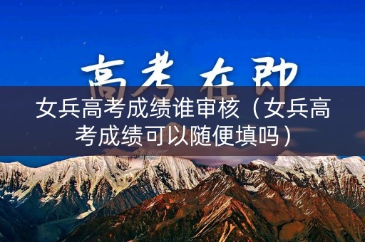 女兵高考成绩谁审核（女兵高考成绩可以随便填吗）