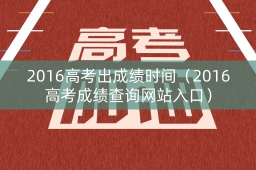 2016高考出成绩时间(2016高考成绩查询网站入口) 2016高考出成绩时间(2016高考成绩查询网站入口)