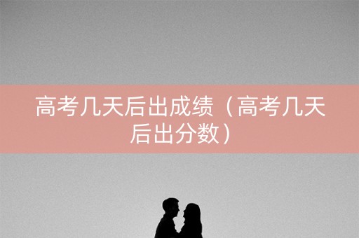 高考几天后出成绩（高考几天后出分数）