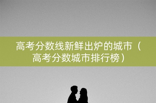 高考分数线新鲜出炉的城市（高考分数城市排行榜）