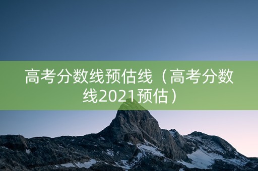 高考分数线预估线（高考分数线2021预估）