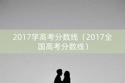 2017学高考分数线(2017全国高考分数线) 2017学高考分数线(2017全国高考分数线)