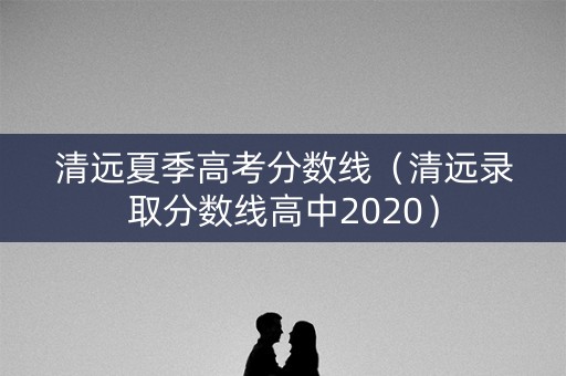 清远夏季高考分数线(清远录取分数线高中2020) 清远夏季高考分数线(清远录取分数线高中2020)