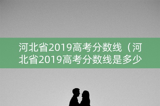 河北省2019高考分数线（河北省2019高考分数线是多少）