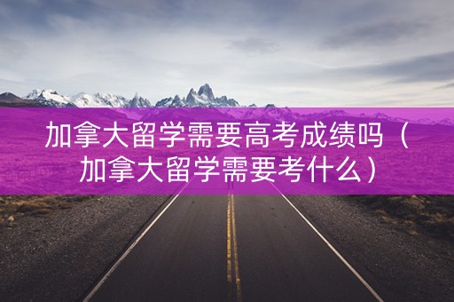 加拿大留学需要高考成绩吗（加拿大留学需要考什么）