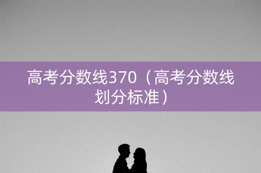 高考分数线370（高考分数线划分标准）