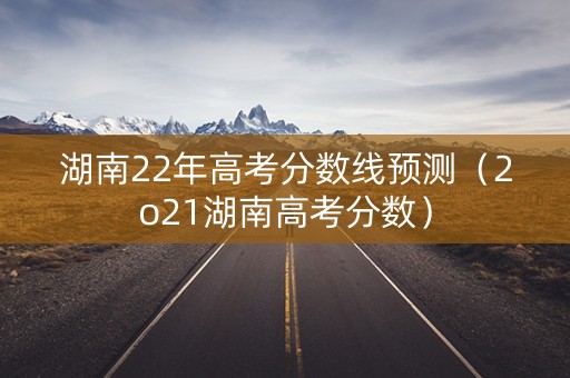 湖南22年高考分数线预测（2o21湖南高考分数）