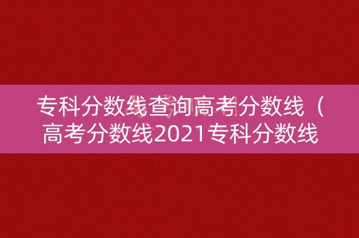 专科分数线查询高考分数线（高考分数线2021专科分数线）