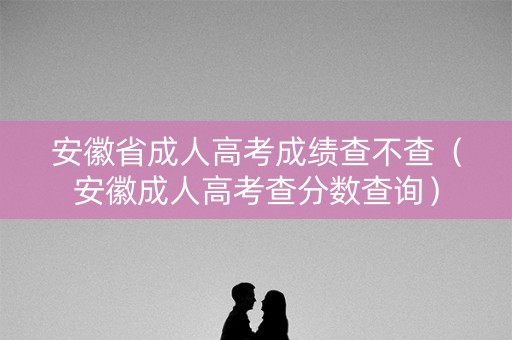安徽省成人高考成绩查不查（安徽成人高考查分数查询）