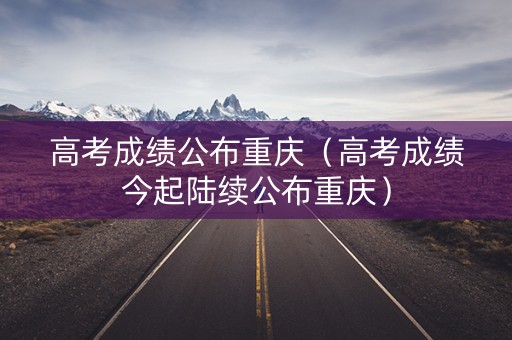 高考成绩公布重庆（高考成绩今起陆续公布重庆）