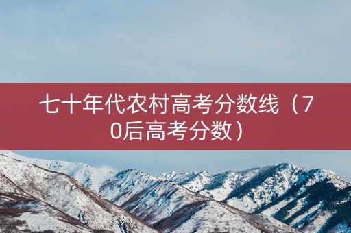 七十年代农村高考分数线（70后高考分数）