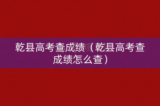 乾县高考查成绩（乾县高考查成绩怎么查）