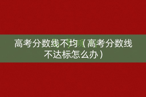 高考分数线不均（高考分数线不达标怎么办）
