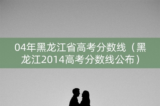 04年黑龙江省高考分数线（黑龙江2014高考分数线公布）