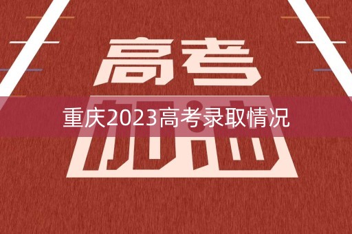 重庆2023高考录取情况 重庆2023高考录取情况