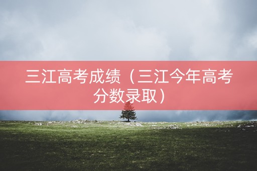 三江高考成绩（三江今年高考分数录取）