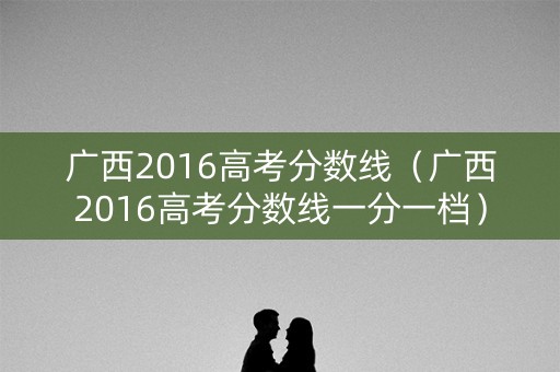 广西2016高考分数线（广西2016高考分数线一分一档）