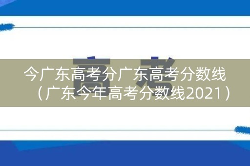 今广东高考分广东高考分数线（广东今年高考分数线2021）