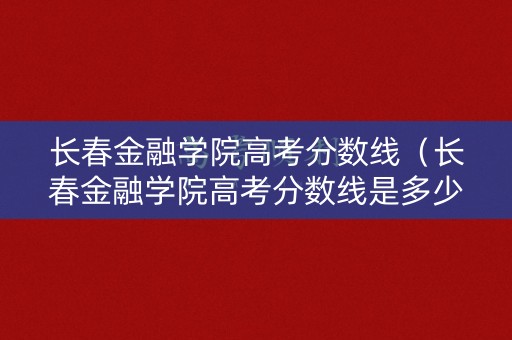长春金融学院高考分数线（长春金融学院高考分数线是多少）