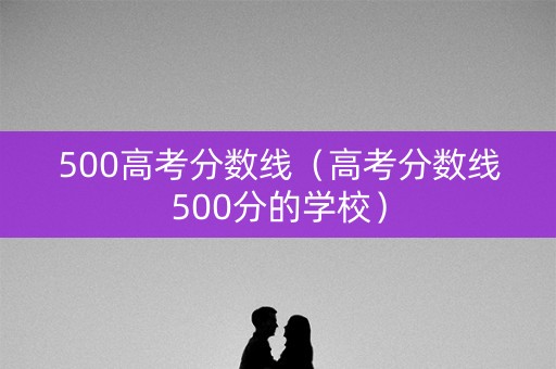 500高考分数线（高考分数线500分的学校）