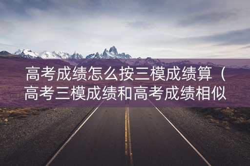 高考成绩怎么按三模成绩算（高考三模成绩和高考成绩相似吗?）