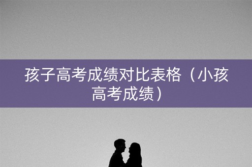孩子高考成绩对比表格（小孩高考成绩）