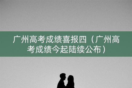 广州高考成绩喜报四（广州高考成绩今起陆续公布）