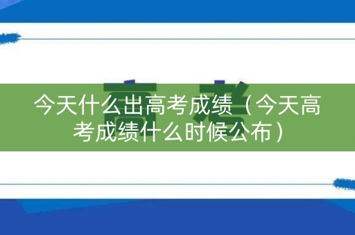 今天什么出高考成绩（今天高考成绩什么时候公布）